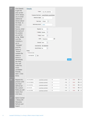 Copyright © 2020 Rizing LLC or a Rizing LLC affiliate company. All rights reserved.6
1.5 Click Details
to get the
pop-up box
which allows
you to enter
additional
details about
the field. In
the Valid
Values
Source, enter
the name of
the picklist
you will be
using. Make
sure the
Visibility is
set to
“Editable”
and the
Status is
“Active”.
Update the
Label to
assist in
identifying
the field.
(You will
make this
more
candidate-
friendly
later.) Click
Done.
1.6 Repeat this
process until
you have
defined all
the custom
fields you will
need, then
click Save.
1.7 Admin Center
> OData API
Metadata
Refresh and
Export
 