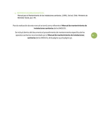 9. REFERENCIAS BIBLIOGRAFICAS:
Manual para el Mantenimiento de las instalaciones sanitarias. (1999). 2nd ed. Chile: Ministerio de
Bienestar Social, pp.1-40.
Para la realización de este manual se tomó como referente el Manual de mantenimiento de
instalaciones sanitarias de la UNESCO.
Se incluyó dentro del documento el procedimiento de mantenimiento especifico de los
aparatos sanitarios recomendado por el Manual de mantenimiento de instalaciones 21
sanitarias de la UNESCO, de la página 19 a la página 30.
 