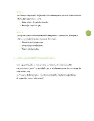 NIVEL 2:
Son trabajos mayormente de gasfitería los cuales requieren personal especializado en
el tema. Son reparaciones como:
 Reparaciones de cañerías, tuberías
 Montajes y desmontajes
NIVEL 3: 4
Son reparaciones con alta complejidad que requieren la contratación de empresas
externas completamente especializadas. Se realizan:
 Mantenimientos de equipos
 Limpiezas y desinfecciones
 Reparación de grietas
5. PROGRAMACIÓN DE MANTENCIÓN PREVENTIVA
En el siguiente cuadro se mostrará tal y como se muestra en el Manual de
mantenimiento (1999) “Las actividades que se señalan a continuación, constituyen la
base mínima para
un Programa de Conservación y Mantenimiento de las Instalaciones Sanitarias
de un establecimiento educacional.”
 
