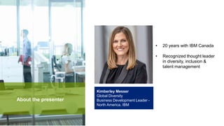 Kimberley Messer
Global Diversity
Business Development Leader -
North America, IBM
About the presenter
• 20 years with IBM Canada
• Recognized thought leader
in diversity, inclusion &
talent management
 