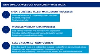 WHAT SMALL CHANGES CAN YOUR COMPANY MAKE TODAY?
INCREASE VISIBILITY AND AWARENESS
2
CREATE UNBIASED TALENT MANAGEMENT PROCESSES
1
LEAD BY EXAMPLE - OWN YOUR BIAS
3
Consider behavioral & competency-based interviews
Use interview panels
Trust your recruiter
Give visibility to diverse role models in your organization
Provide a platform for underrepresented groups to connect
Encourage cross-cultural mentoring
Attend an event, listen to a podcast that exposes you to different communities & ideas
Challenge your assumptions to overcome unconscious bias
Model inclusive leadership - Individual values, beliefs, and attitudes create culture
 