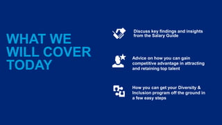 WHAT WE
WILL COVER
TODAY
Discuss key findings and insights
from the Salary Guide
Advice on how you can gain
competitive advantage in attracting
and retaining top talent
How you can get your Diversity &
Inclusion program off the ground in
a few easy steps
 