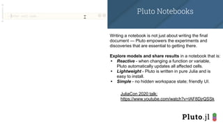 Writing a notebook is not just about writing the final
document — Pluto empowers the experiments and
discoveries that are essential to getting there.
Explore models and share results in a notebook that is:
• Reactive - when changing a function or variable,
Pluto automatically updates all affected cells.
• Lightweight - Pluto is written in pure Julia and is
easy to install.
• Simple - no hidden workspace state; friendly UI.
JuliaCon 2020 talk:
https://www.youtube.com/watch?v=IAF8DjrQSSk
Pluto Notebooks
 