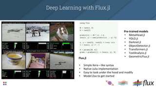 Deep Learning with Flux.jl
Flux.jl
• Simple Kera—like syntax
• Native Julia implementation
• Easy to look under the hood and modify
• Model Zoo to get started
Pre-trained models
• MetalHead.jl
• YOLO.jl
• Darknet.jl
• ObjectDetector.jl
• Transformers.jl
• TextAnalysis.jl
• GeometricFlux.jl
 