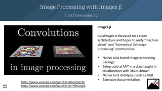 Image Processing with Images.jl
https://juliaimages.org
Images.jl
JuliaImages is focussed on a clean
architecture and hopes to unify "machine
vision" and "biomedical 3d image
processing" communities.
• Native Julia based image processing
package
• Being used at MIT in a class taught in
collaboration with 3blue1brown
• Native Julia datatypes such as RGB.
• Extensive documentation
https://www.youtube.com/watch?v=DGojI9xcCfg
https://www.youtube.com/watch?v=8rrHTtUzyZA
 
