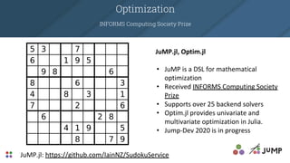 Optimization
INFORMS Computing Society Prize
JuMP.jl: https://github.com/IainNZ/SudokuService
JuMP.jl, Optim.jl
• JuMP is a DSL for mathematical
optimization
• Received INFORMS Computing Society
Prize
• Supports over 25 backend solvers
• Optim.jl provides univariate and
multivariate optimization in Julia.
• Jump-Dev 2020 is in progress
 