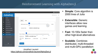 Reinforcement Learning with AlphaZero.jl
• Simple: Core algorithm is
2000 lines of Julia
• Extensible: Generic
interfaces allow new
games and learning
• Fast: 10-100x faster than
other high-level alternatives
• Scalable: Combines
distributed, multi-threaded
and multi-GPU parallelism
Jonathan Laurent
https://github.com/jonathan-laurent/AlphaZero.jl
 
