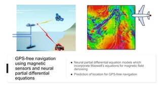 GPS-free navigation
using magnetic
sensors and neural
partial differential
equations
● Neural partial differential equation models which
incorporate Maxwell’s equations for magnetic field
denoising
● Prediction of location for GPS-free navigation
 