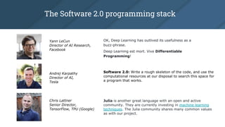 The Software 2.0 programming stack
Yann LeCun
Director of AI Research,
Facebook
Software 2.0: Write a rough skeleton of the code, and use the
computational resources at our disposal to search this space for
a program that works.
Andrej Karpathy
Director of AI,
Tesla
OK, Deep Learning has outlived its usefulness as a
buzz-phrase.
Deep Learning est mort. Vive Differentiable
Programming!
Chris Lattner
Senior Director,
TensorFlow, TPU (Google)
Julia is another great language with an open and active
community. They are currently investing in machine learning
techniques. The Julia community shares many common values
as with our project.
 