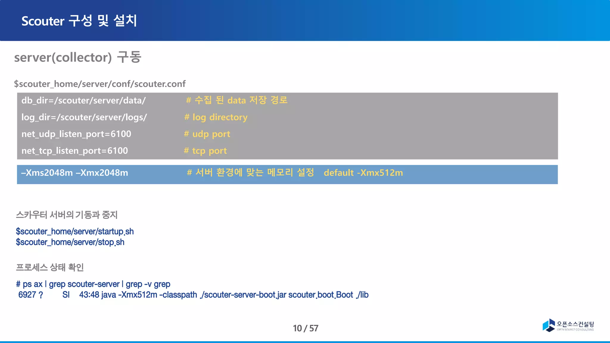 db_dir=/scouter/server/data/ # 수집 된 data 저장 경로
log_dir=/scouter/server/logs/ # log directory
net_udp_listen_port=6100 # udp port
net_tcp_listen_port=6100 # tcp port
–Xms2048m –Xmx2048m # 서버 환경에 맞는 메모리 설정 default -Xmx512m
스카우터 서버의 기동과 중지
$scouter_home/server/startup.sh
$scouter_home/server/stop.sh
프로세스 상태 확인
# ps ax | grep scouter-server | grep -v grep
6927 ? Sl 43:48 java -Xmx512m -classpath ./scouter-server-boot.jar scouter.boot.Boot ./lib
 