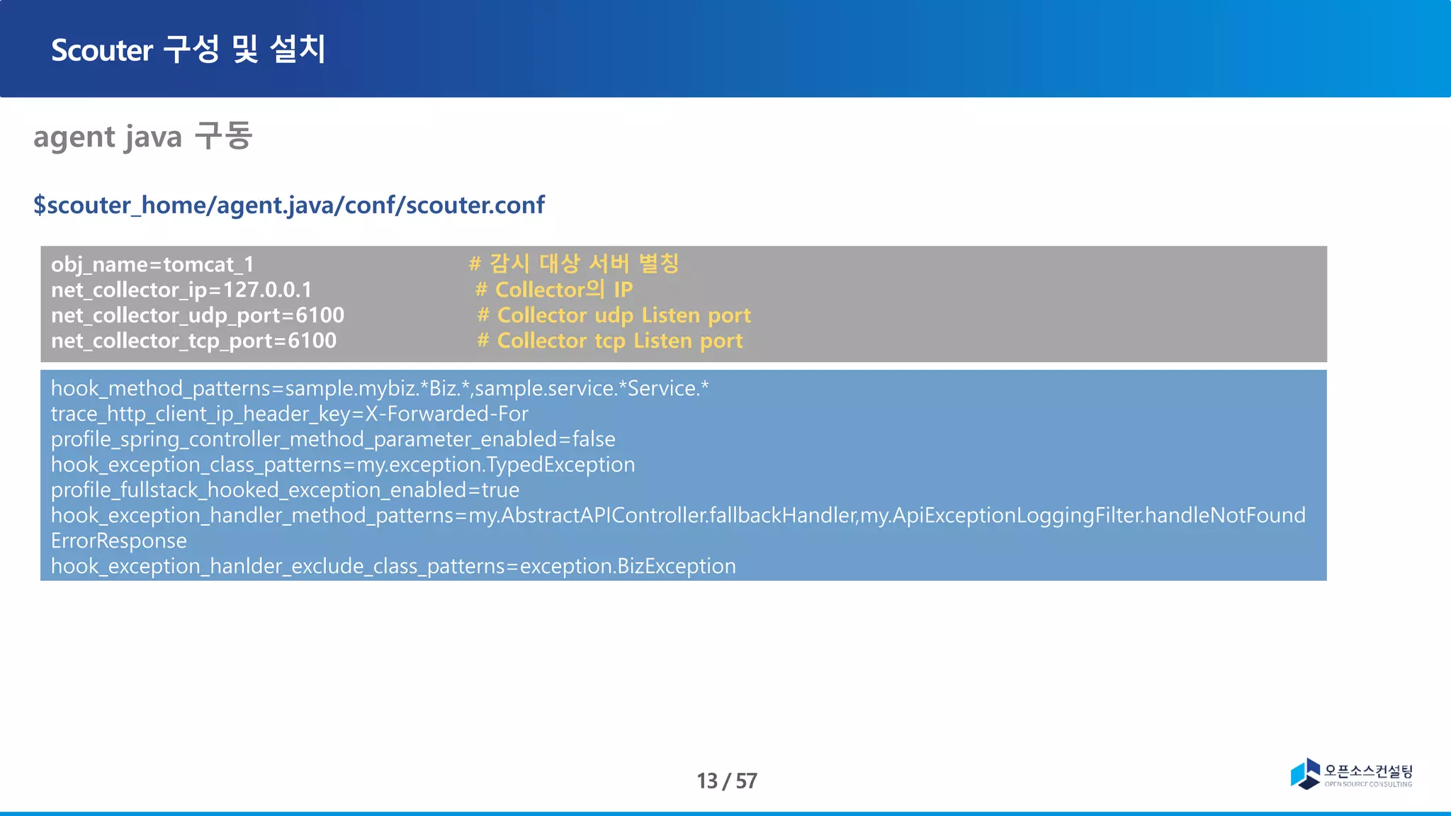 obj_name=tomcat_1 # 감시 대상 서버 별칭
net_collector_ip=127.0.0.1 # Collector의 IP
net_collector_udp_port=6100 # Collector udp Listen port
net_collector_tcp_port=6100 # Collector tcp Listen port
hook_method_patterns=sample.mybiz.*Biz.*,sample.service.*Service.*
trace_http_client_ip_header_key=X-Forwarded-For
profile_spring_controller_method_parameter_enabled=false
hook_exception_class_patterns=my.exception.TypedException
profile_fullstack_hooked_exception_enabled=true
hook_exception_handler_method_patterns=my.AbstractAPIController.fallbackHandler,my.ApiExceptionLoggingFilter.handleNotFound
ErrorResponse
hook_exception_hanlder_exclude_class_patterns=exception.BizException
 