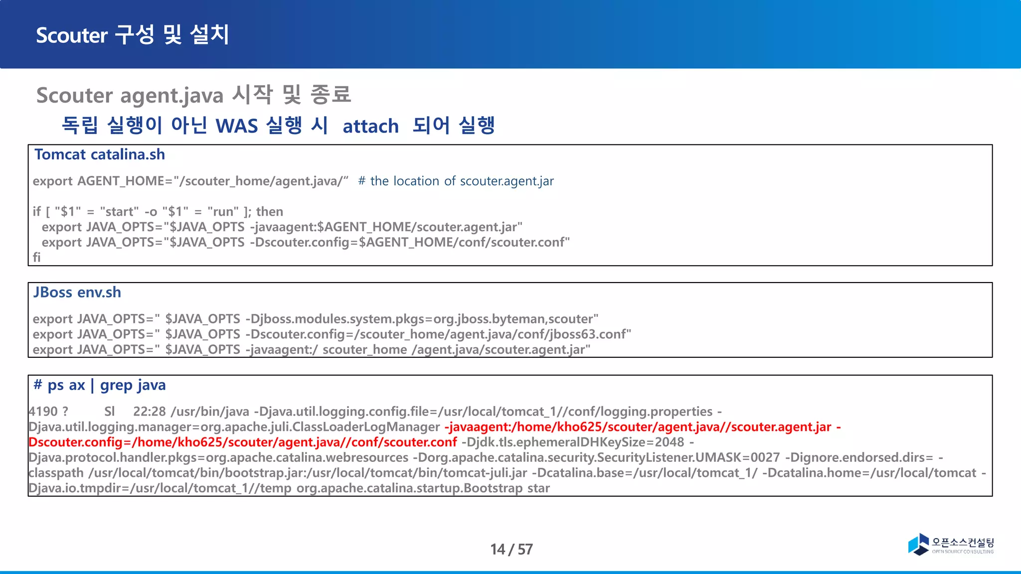 Tomcat catalina.sh
export AGENT_HOME="/scouter_home/agent.java/“ # the location of scouter.agent.jar
if [ "$1" = "start" -o "$1" = "run" ]; then
export JAVA_OPTS="$JAVA_OPTS -javaagent:$AGENT_HOME/scouter.agent.jar"
export JAVA_OPTS="$JAVA_OPTS -Dscouter.config=$AGENT_HOME/conf/scouter.conf"
fi
JBoss env.sh
export JAVA_OPTS=" $JAVA_OPTS -Djboss.modules.system.pkgs=org.jboss.byteman,scouter"
export JAVA_OPTS=" $JAVA_OPTS -Dscouter.config=/scouter_home/agent.java/conf/jboss63.conf"
export JAVA_OPTS=" $JAVA_OPTS -javaagent:/ scouter_home /agent.java/scouter.agent.jar"
# ps ax | grep java
4190 ? Sl 22:28 /usr/bin/java -Djava.util.logging.config.file=/usr/local/tomcat_1//conf/logging.properties -
Djava.util.logging.manager=org.apache.juli.ClassLoaderLogManager -javaagent:/home/kho625/scouter/agent.java//scouter.agent.jar -
Dscouter.config=/home/kho625/scouter/agent.java//conf/scouter.conf -Djdk.tls.ephemeralDHKeySize=2048 -
Djava.protocol.handler.pkgs=org.apache.catalina.webresources -Dorg.apache.catalina.security.SecurityListener.UMASK=0027 -Dignore.endorsed.dirs= -
classpath /usr/local/tomcat/bin/bootstrap.jar:/usr/local/tomcat/bin/tomcat-juli.jar -Dcatalina.base=/usr/local/tomcat_1/ -Dcatalina.home=/usr/local/tomcat -
Djava.io.tmpdir=/usr/local/tomcat_1//temp org.apache.catalina.startup.Bootstrap star
독립 실행이 아닌 WAS 실행 시 attach 되어 실행
 