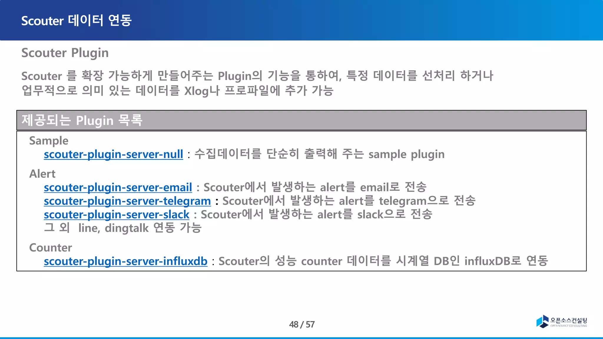 Scouter Plugin
Scouter 를 확장 가능하게 만들어주는 Plugin의 기능을 통하여, 특정 데이터를 선처리 하거나
업무적으로 의미 있는 데이터를 Xlog나 프로파일에 추가 가능
제공되는 Plugin 목록
Sample
scouter-plugin-server-null : 수집데이터를 단순히 출력해 주는 sample plugin
Alert
scouter-plugin-server-email : Scouter에서 발생하는 alert를 email로 전송
scouter-plugin-server-telegram : Scouter에서 발생하는 alert를 telegram으로 전송
scouter-plugin-server-slack : Scouter에서 발생하는 alert를 slack으로 전송
그 외 line, dingtalk 연동 가능
Counter
scouter-plugin-server-influxdb : Scouter의 성능 counter 데이터를 시계열 DB인 influxDB로 연동
 