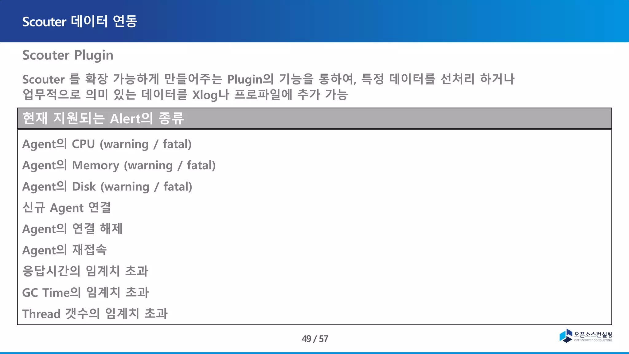 Scouter Plugin
Scouter 를 확장 가능하게 만들어주는 Plugin의 기능을 통하여, 특정 데이터를 선처리 하거나
업무적으로 의미 있는 데이터를 Xlog나 프로파일에 추가 가능
현재 지원되는 Alert의 종류
Agent의 CPU (warning / fatal)
Agent의 Memory (warning / fatal)
Agent의 Disk (warning / fatal)
신규 Agent 연결
Agent의 연결 해제
Agent의 재접속
응답시간의 임계치 초과
GC Time의 임계치 초과
Thread 갯수의 임계치 초과
 