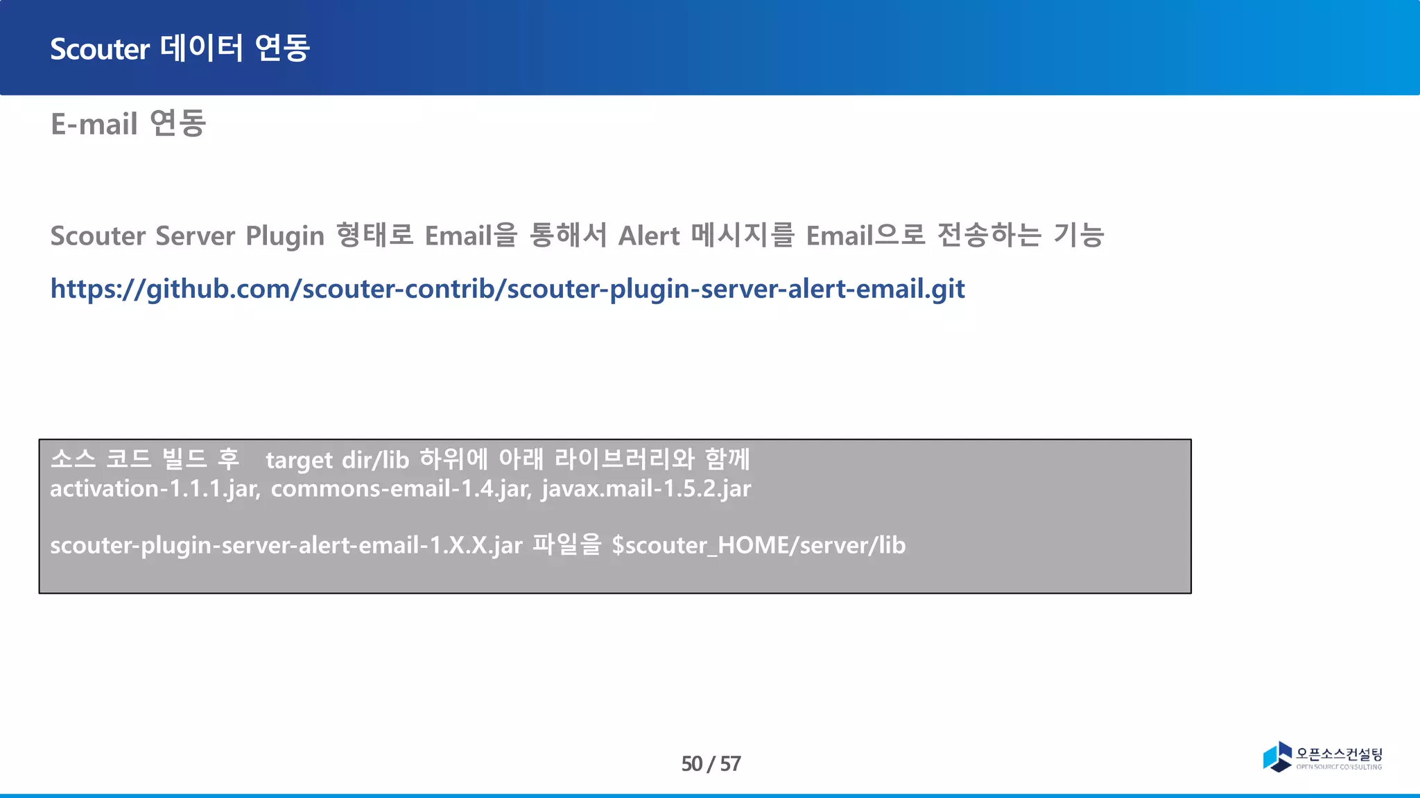 E-mail 연동
Scouter Server Plugin 형태로 Email을 통해서 Alert 메시지를 Email으로 전송하는 기능
https://github.com/scouter-contrib/scouter-plugin-server-alert-email.git
, ons-email-1.4.jar
• Javax.mail-1.5.2.jar
소스 코드 빌드 후 target dir/lib 하위에 아래 라이브러리와 함께
activation-1.1.1.jar, commons-email-1.4.jar, javax.mail-1.5.2.jar
scouter-plugin-server-alert-email-1.X.X.jar 파일을 $scouter_HOME/server/lib
 