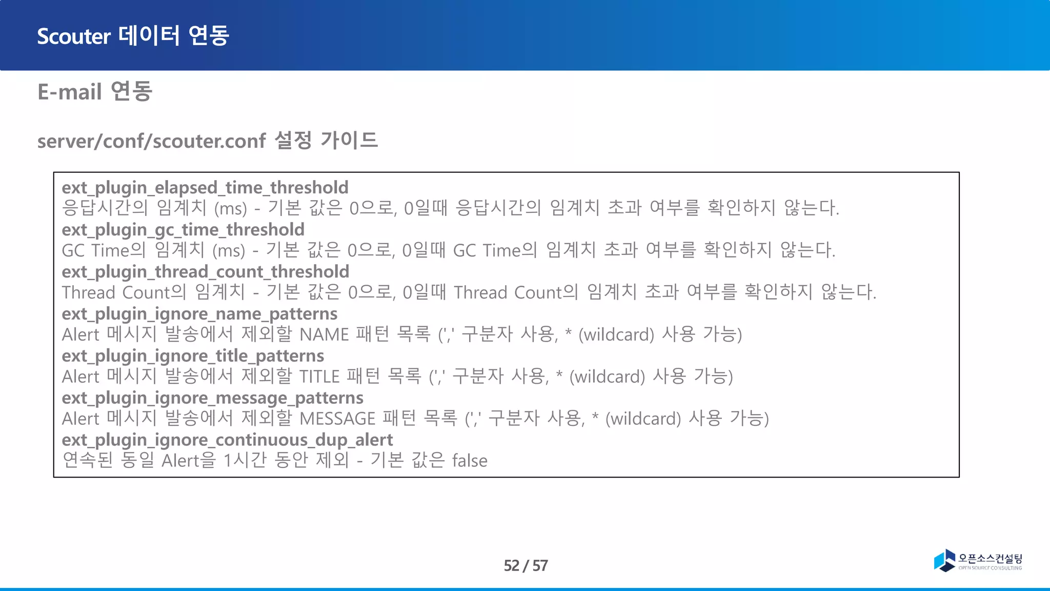E-mail 연동
server/conf/scouter.conf 설정 가이드
, ons-email-1.4.jar
• Javax.mail-1.5.2.jar
ext_plugin_elapsed_time_threshold
응답시간의 임계치 (ms) - 기본 값은 0으로, 0일때 응답시간의 임계치 초과 여부를 확인하지 않는다.
ext_plugin_gc_time_threshold
GC Time의 임계치 (ms) - 기본 값은 0으로, 0일때 GC Time의 임계치 초과 여부를 확인하지 않는다.
ext_plugin_thread_count_threshold
Thread Count의 임계치 - 기본 값은 0으로, 0일때 Thread Count의 임계치 초과 여부를 확인하지 않는다.
ext_plugin_ignore_name_patterns
Alert 메시지 발송에서 제외할 NAME 패턴 목록 (',' 구분자 사용, * (wildcard) 사용 가능)
ext_plugin_ignore_title_patterns
Alert 메시지 발송에서 제외할 TITLE 패턴 목록 (',' 구분자 사용, * (wildcard) 사용 가능)
ext_plugin_ignore_message_patterns
Alert 메시지 발송에서 제외할 MESSAGE 패턴 목록 (',' 구분자 사용, * (wildcard) 사용 가능)
ext_plugin_ignore_continuous_dup_alert
연속된 동일 Alert을 1시간 동안 제외 - 기본 값은 false
 