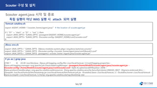 Tomcat catalina.sh
export AGENT_HOME="/scouter_home/agent.java/“ # the location of scouter.agent.jar
if [ "$1" = "start" -o "$1" = "run" ]; then
export JAVA_OPTS="$JAVA_OPTS -javaagent:$AGENT_HOME/scouter.agent.jar"
export JAVA_OPTS="$JAVA_OPTS -Dscouter.config=$AGENT_HOME/conf/scouter.conf"
fi
JBoss env.sh
export JAVA_OPTS=" $JAVA_OPTS -Djboss.modules.system.pkgs=org.jboss.byteman,scouter"
export JAVA_OPTS=" $JAVA_OPTS -Dscouter.config=/scouter_home/agent.java/conf/jboss63.conf"
export JAVA_OPTS=" $JAVA_OPTS -javaagent:/ scouter_home /agent.java/scouter.agent.jar"
# ps ax | grep java
4190 ? Sl 22:28 /usr/bin/java -Djava.util.logging.config.file=/usr/local/tomcat_1//conf/logging.properties -
Djava.util.logging.manager=org.apache.juli.ClassLoaderLogManager -javaagent:/home/kho625/scouter/agent.java//scouter.agent.jar -
Dscouter.config=/home/kho625/scouter/agent.java//conf/scouter.conf -Djdk.tls.ephemeralDHKeySize=2048 -
Djava.protocol.handler.pkgs=org.apache.catalina.webresources -Dorg.apache.catalina.security.SecurityListener.UMASK=0027 -Dignore.endorsed.dirs= -
classpath /usr/local/tomcat/bin/bootstrap.jar:/usr/local/tomcat/bin/tomcat-juli.jar -Dcatalina.base=/usr/local/tomcat_1/ -Dcatalina.home=/usr/local/tomcat -
Djava.io.tmpdir=/usr/local/tomcat_1//temp org.apache.catalina.startup.Bootstrap star
독립 실행이 아닌 WAS 실행 시 attach 되어 실행
 