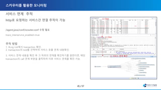 서비스 연계 추적
http로 요청하는 서비스간 연결 추적이 가능
/agent.java/conf/scouter.conf 수정 필요
trace_interservice_enabled=true
추적 방법
1. XLog List에서 transaction 확인.
2. transaction의 txid를 선택하여 서비스 호출 연계 내용확인.
3. 서비스 연계 내용을 확인 후 그 하위의 연계를 확인하기를 원한다면, 해당
transaction의 call 연계 부분을 클릭하여 이후 서비스 연계를 확인 가능.
 