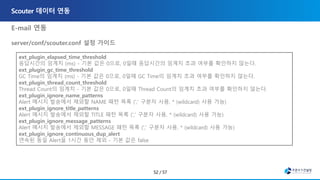 E-mail 연동
server/conf/scouter.conf 설정 가이드
, ons-email-1.4.jar
• Javax.mail-1.5.2.jar
ext_plugin_elapsed_time_threshold
응답시간의 임계치 (ms) - 기본 값은 0으로, 0일때 응답시간의 임계치 초과 여부를 확인하지 않는다.
ext_plugin_gc_time_threshold
GC Time의 임계치 (ms) - 기본 값은 0으로, 0일때 GC Time의 임계치 초과 여부를 확인하지 않는다.
ext_plugin_thread_count_threshold
Thread Count의 임계치 - 기본 값은 0으로, 0일때 Thread Count의 임계치 초과 여부를 확인하지 않는다.
ext_plugin_ignore_name_patterns
Alert 메시지 발송에서 제외할 NAME 패턴 목록 (',' 구분자 사용, * (wildcard) 사용 가능)
ext_plugin_ignore_title_patterns
Alert 메시지 발송에서 제외할 TITLE 패턴 목록 (',' 구분자 사용, * (wildcard) 사용 가능)
ext_plugin_ignore_message_patterns
Alert 메시지 발송에서 제외할 MESSAGE 패턴 목록 (',' 구분자 사용, * (wildcard) 사용 가능)
ext_plugin_ignore_continuous_dup_alert
연속된 동일 Alert을 1시간 동안 제외 - 기본 값은 false
 