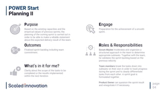 POWER Start
Planning II
page
04
Purpose
Based on the existing capacities and the
empirical values of previous sprints, the
planning of the coming sprint is carried out in
order to be able to make a reliable statement
about the expected delivery result of the team.
Engage
Preparation for the achievement of a smooth
sprint.
Outcomes
Finalized sprint backlog including team
commitment.
Roles & Responsibilities
Scrum Master moderates and organizes a
structured approach in the team to determine
appropriate subtasks. Together with the team,
he validates the sprint backlog based on the
previous velocity.
Team members break the tasks down into
subtasks on their own in order to track progress
during the sprint and to clearly differentiate
tasks from each other. A sprint goal is
formulated together.
Product Owner can question the sprint result
and renegotiate it if necessary.
What’s in it for me?
Clarity about the scope of the tasks to be
completed or the results implemented
within the next iteration.
 
