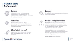 POWER Start
Refinement
page
06
Purpose
Conscious 'time-out' from the ongoing
implementation for presenting new and
refining existing backlog content in preparation
for subsequent sprints.
Engage
An early joint exchange ensures a continuous and
high-quality workflow.
Outcomes
Backlog entries have been added.
Uncertainties of the team clarified or clearly
addressed for further preparation. Individual
tasks were estimated.
Roles & Responsibilities
Product Owner organizes and prepares the
event. He presents the current status of new
tasks in the backlog and their objectives. Based
on the feedback of the team, he makes
adjustments or adapts the content.
Team members discuss the tasks and their
objectives. They discuss uncertainties regarding
the tasks to be performed and improve the
understanding of these.
Scrum Master can be supportive.
What’s in it for me?
Objectives of future tasks can be compared
at an early stage and open points can be
addressed.
 