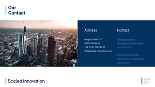 Our
Contact
page
09
Address
Berger Straße 175
60385 Frankfurt
+49 (0) 69 153269 01
info@scaled-innovation.com
Contact
Alexander Axthelm
alexander.axthelm@scaled-
innovation.com
scaled-innovation.com
linkedin.com/company/scal
edinnovation
 