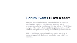 Scrum Events POWER Start
Effective and focused meetings are a key element to the Scrum
methodology. Therefore each sessions requires a shared
understanding of what it is all about. With the help of a POWER Start
everyone in the room gets engaged on purpose, outcome, benefits
and roles & responsibilities to stay on track throughout the session.
Find a POWER Start version for all Scrum events which can be
adjusted to your individual needs to make the most out of your
sessions.
 