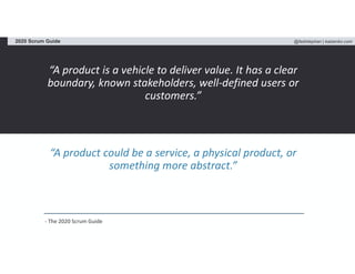 @fadistephan | kaizenko.com2020 Scrum Guide
“A product is a vehicle to deliver value. It has a clear
boundary, known stakeholders, well-defined users or
customers.”
“A product could be a service, a physical product, or
something more abstract.”
- The 2020 Scrum Guide
 