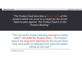 @fadistephan | kaizenko.com2020 Scrum Guide
“The Product Goal describes a future state of the
product which can serve as a target for the Scrum
Team to plan against. The Product Goal is in the
Product Backlog.”
“The rest of the Product Backlog emerges to define
“what” will fulfill the Product Goal… The Product
Goal is the long-term objective for the Scrum Team.
They must fulfill (or abandon) one objective before
taking on the next.”
- The 2020 Scrum Guide
 
