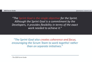 @fadistephan | kaizenko.com2020 Scrum Guide
“The Sprint Goal is the single objective for the Sprint.
Although the Sprint Goal is a commitment by the
Developers, it provides flexibility in terms of the exact
work needed to achieve it.”
“The Sprint Goal also creates coherence and focus,
encouraging the Scrum Team to work together rather
than on separate initiatives.”
- The 2020 Scrum Guide
 