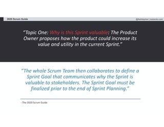 @fadistephan | kaizenko.com2020 Scrum Guide
“Topic One: Why is this Sprint valuable: The Product
Owner proposes how the product could increase its
value and utility in the current Sprint.”
“The whole Scrum Team then collaborates to define a
Sprint Goal that communicates why the Sprint is
valuable to stakeholders. The Sprint Goal must be
finalized prior to the end of Sprint Planning.”
- The 2020 Scrum Guide
 