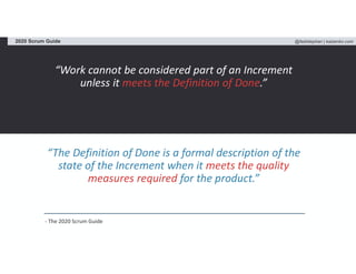 @fadistephan | kaizenko.com2020 Scrum Guide
“Work cannot be considered part of an Increment
unless it meets the Definition of Done.”
“The Definition of Done is a formal description of the
state of the Increment when it meets the quality
measures required for the product.”
- The 2020 Scrum Guide
 