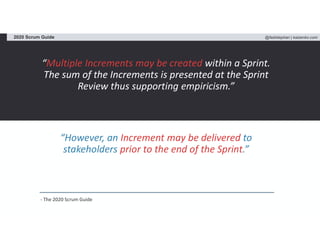 @fadistephan | kaizenko.com2020 Scrum Guide
“Multiple Increments may be created within a Sprint.
The sum of the Increments is presented at the Sprint
Review thus supporting empiricism.”
“However, an Increment may be delivered to
stakeholders prior to the end of the Sprint.”
- The 2020 Scrum Guide
 