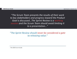 @fadistephan | kaizenko.com2020 Scrum Guide
“The Scrum Team presents the results of their work
to key stakeholders and progress toward the Product
Goal is discussed…The Sprint Review is a working
session and the Scrum Team should avoid limiting it
to a presentation…”
“The Sprint Review should never be considered a gate
to releasing value.”
- The 2020 Scrum Guide
 
