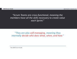 @fadistephan | kaizenko.com2020 Scrum Guide
“Scrum Teams are cross-functional, meaning the
members have all the skills necessary to create value
each Sprint.”
“They are also self-managing, meaning they
internally decide who does what, when, and how.”
- The 2020 Scrum Guide
 