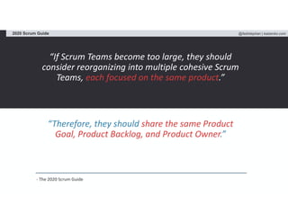 @fadistephan | kaizenko.com2020 Scrum Guide
“If Scrum Teams become too large, they should
consider reorganizing into multiple cohesive Scrum
Teams, each focused on the same product.”
“Therefore, they should share the same Product
Goal, Product Backlog, and Product Owner.”
- The 2020 Scrum Guide
 