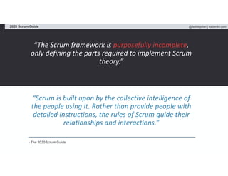 @fadistephan | kaizenko.com2020 Scrum Guide
“The Scrum framework is purposefully incomplete,
only defining the parts required to implement Scrum
theory.”
“Scrum is built upon by the collective intelligence of
the people using it. Rather than provide people with
detailed instructions, the rules of Scrum guide their
relationships and interactions.”
- The 2020 Scrum Guide
 
