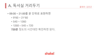A. 독서실 거리두기
• 09:00 ~ 21:00를 분 단위로 표현하면
• 9*60 ~ 21*60
• 540 ~ 1260
• 1260 – 540 = 720
720분 정도의 시간대만 확인하면 된다.
출제자: 김민규
 
