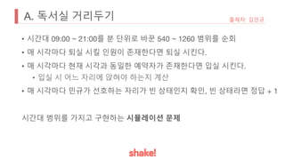 A. 독서실 거리두기
• 시간대 09:00 ~ 21:00를 분 단위로 바꾼 540 ~ 1260 범위를 순회
• 매 시각마다 퇴실 시킬 인원이 존재한다면 퇴실 시킨다.
• 매 시각마다 현재 시각과 동일한 예약자가 존재한다면 입실 시킨다.
• 입실 시 어느 자리에 앉혀야 하는지 계산
• 매 시각마다 민규가 선호하는 자리가 빈 상태인지 확인, 빈 상태라면 정답 + 1
시간대 범위를 가지고 구현하는 시뮬레이션 문제
출제자: 김민규
 