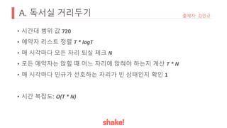 A. 독서실 거리두기
• 시간대 범위 값 720
• 예약자 리스트 정렬 T * logT
• 매 시각마다 모든 자리 퇴실 체크 N
• 모든 예약자는 앉힐 때 어느 자리에 앉혀야 하는지 계산 T * N
• 매 시각마다 민규가 선호하는 자리가 빈 상태인지 확인 1
• 시간 복잡도: O(T * N)
출제자: 김민규
 