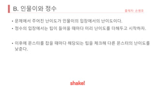 B. 인물이와 정수
• 문제에서 주어진 난이도가 인물이의 입장에서의 난이도이다.
• 정수의 입장에서는 팁이 들어올 때마다 미리 난이도를 더해두고 시작하자.
• 이후에 몬스터를 잡을 때마다 해당되는 팁을 체크해 다른 몬스터의 난이도를
낮춘다.
출제자: 손병호
 