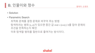B. 인물이와 정수
• Solution
• Parametric Search
최적화 문제를 결정 문제로 바꾸어 푸는 방법
탐색하려는 범위 [s, e]가 있으면 중간 값 mid = (s+e) / 2를 잡아 문제의
조건을 만족하는지 확인
이후 탐색할 범위를 절반으로 줄여가는 방식이다.
출제자: 손병호
 