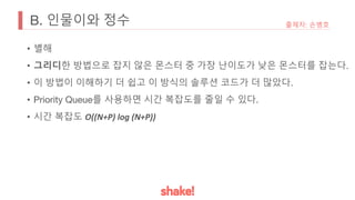 B. 인물이와 정수
• 별해
• 그리디한 방법으로 잡지 않은 몬스터 중 가장 난이도가 낮은 몬스터를 잡는다.
• 이 방법이 이해하기 더 쉽고 이 방식의 솔루션 코드가 더 많았다.
• Priority Queue를 사용하면 시간 복잡도를 줄일 수 있다.
• 시간 복잡도 O((N+P) log (N+P))
출제자: 손병호
 