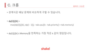 C. 크롬
• 관계식은 배낭 문제와 비슷하게 구할 수 있습니다.
• dp[i][j][k] =
max(dp[i][j][k], dp[i - 1][j - tab.cpu][k - tab.priority] + tab.memory)
• dp[i][j][k] ≤ Memory을 만족하는 가장 작은 k 값이 정답입니다.
출제자: 오승준
 