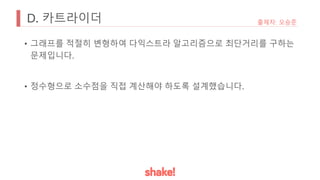 D. 카트라이더
• 그래프를 적절히 변형하여 다익스트라 알고리즘으로 최단거리를 구하는
문제입니다.
• 정수형으로 소수점을 직접 계산해야 하도록 설계했습니다.
출제자: 오승준
 