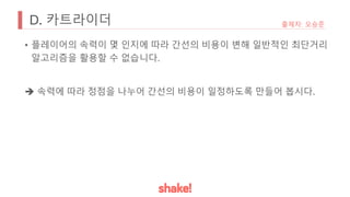 D. 카트라이더 출제자: 오승준
• 플레이어의 속력이 몇 인지에 따라 간선의 비용이 변해 일반적인 최단거리
알고리즘을 활용할 수 없습니다.
è 속력에 따라 정점을 나누어 간선의 비용이 일정하도록 만들어 봅시다.
 
