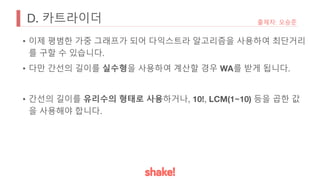 D. 카트라이더 출제자: 오승준
• 이제 평범한 가중 그래프가 되어 다익스트라 알고리즘을 사용하여 최단거리
를 구할 수 있습니다.
• 다만 간선의 길이를 실수형을 사용하여 계산할 경우 WA를 받게 됩니다.
• 간선의 길이를 유리수의 형태로 사용하거나, 10!, LCM(1~10) 등을 곱한 값
을 사용해야 합니다.
 