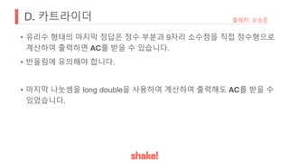 D. 카트라이더 출제자: 오승준
• 유리수 형태의 마지막 정답은 정수 부분과 9자리 소수점을 직접 정수형으로
계산하여 출력하면 AC를 받을 수 있습니다.
• 반올림에 유의해야 합니다.
• 마지막 나눗셈을 long double을 사용하여 계산하여 출력해도 AC를 받을 수
있었습니다.
 