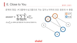 E. Close to You 출제자: 김동이
문제의 정답 : P그룹에서 Q그룹으로 가는 길이 k 이하의 모든 경로의 수 총합
𝑎𝑛𝑠𝑤𝑒𝑟 = (
!∈#
(
$∈%
(
&'(
)
𝑤*!,$,
&
(단,𝑤!",$%
&
는 i번에서 j번 정점으로 가는 길이 k인 경로의 수)
 