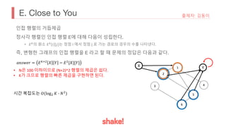 E. Close to You 출제자: 김동이
인접 행렬의 거듭제곱
정사각 행렬인 인접 행렬 E에 대해 다음이 성립한다.
• 𝐸&의 원소 𝐸& 𝑖 [𝑗]는 정점 i 에서 정점 j 로 가는 경로의 경우의 수를 나타낸다.
즉, 변형한 그래프의 인접 행렬을 E 라고 할 때 문제의 정답은 다음과 같다.
X Y
• N은 100 이하이므로 (N+2)^2 행렬의 제곱은 쉽다.
• K가 크므로 행렬의 빠른 제곱을 구현하면 된다.
𝑎𝑛𝑠𝑤𝑒𝑟 = 𝐸!%&
𝑋 𝑌 − 𝐸&
[𝑋][𝑌]
시간 복잡도는 𝑂(log& 𝐾 7 𝑁&
)
 